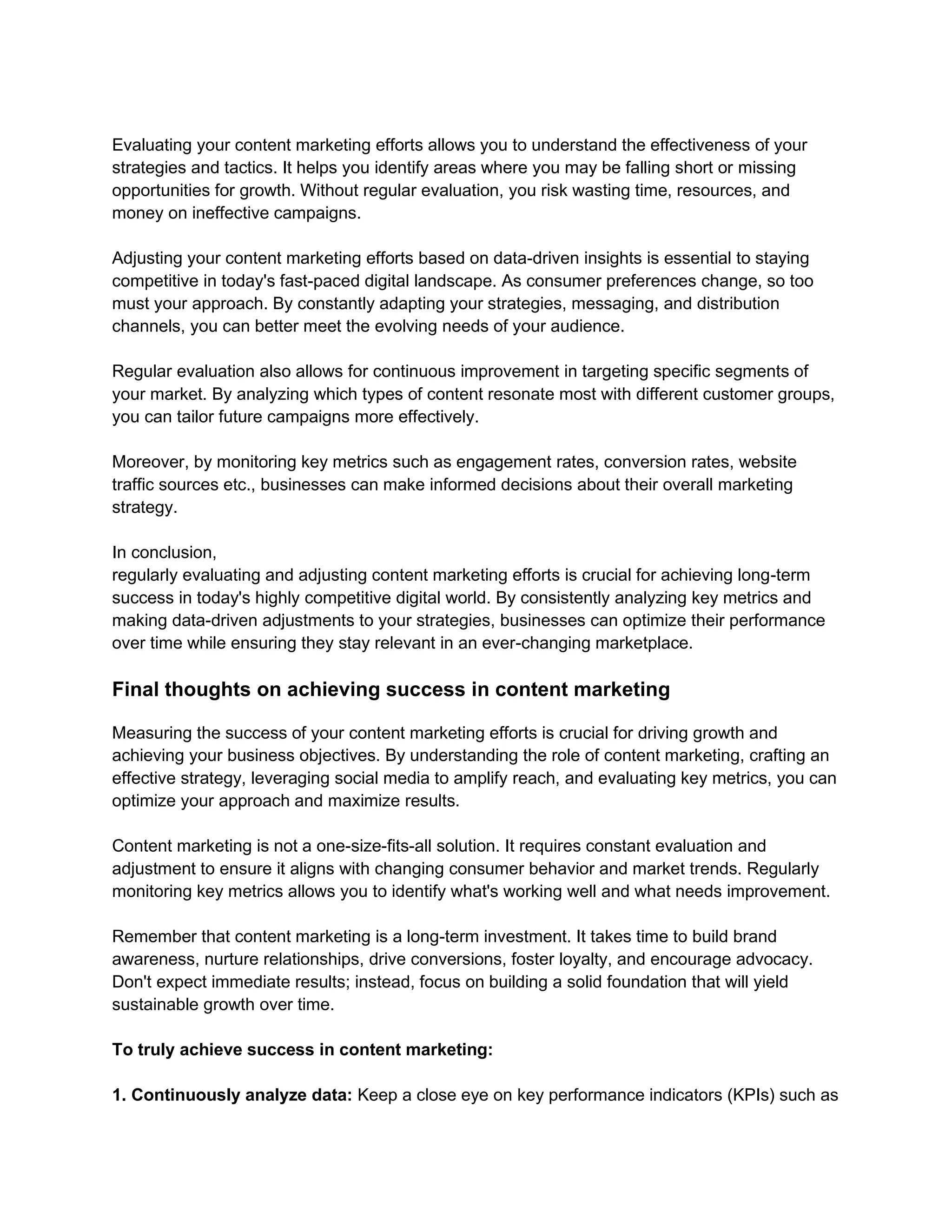 Evaluating your content marketing efforts allows you to understand the effectiveness of your
strategies and tactics. It helps you identify areas where you may be falling short or missing
opportunities for growth. Without regular evaluation, you risk wasting time, resources, and
money on ineffective campaigns.
Adjusting your content marketing efforts based on data-driven insights is essential to staying
competitive in today's fast-paced digital landscape. As consumer preferences change, so too
must your approach. By constantly adapting your strategies, messaging, and distribution
channels, you can better meet the evolving needs of your audience.
Regular evaluation also allows for continuous improvement in targeting specific segments of
your market. By analyzing which types of content resonate most with different customer groups,
you can tailor future campaigns more effectively.
Moreover, by monitoring key metrics such as engagement rates, conversion rates, website
traffic sources etc., businesses can make informed decisions about their overall marketing
strategy.
In conclusion,
regularly evaluating and adjusting content marketing efforts is crucial for achieving long-term
success in today's highly competitive digital world. By consistently analyzing key metrics and
making data-driven adjustments to your strategies, businesses can optimize their performance
over time while ensuring they stay relevant in an ever-changing marketplace.
Final thoughts on achieving success in content marketing
Measuring the success of your content marketing efforts is crucial for driving growth and
achieving your business objectives. By understanding the role of content marketing, crafting an
effective strategy, leveraging social media to amplify reach, and evaluating key metrics, you can
optimize your approach and maximize results.
Content marketing is not a one-size-fits-all solution. It requires constant evaluation and
adjustment to ensure it aligns with changing consumer behavior and market trends. Regularly
monitoring key metrics allows you to identify what's working well and what needs improvement.
Remember that content marketing is a long-term investment. It takes time to build brand
awareness, nurture relationships, drive conversions, foster loyalty, and encourage advocacy.
Don't expect immediate results; instead, focus on building a solid foundation that will yield
sustainable growth over time.
To truly achieve success in content marketing:
1. Continuously analyze data: Keep a close eye on key performance indicators (KPIs) such as
 