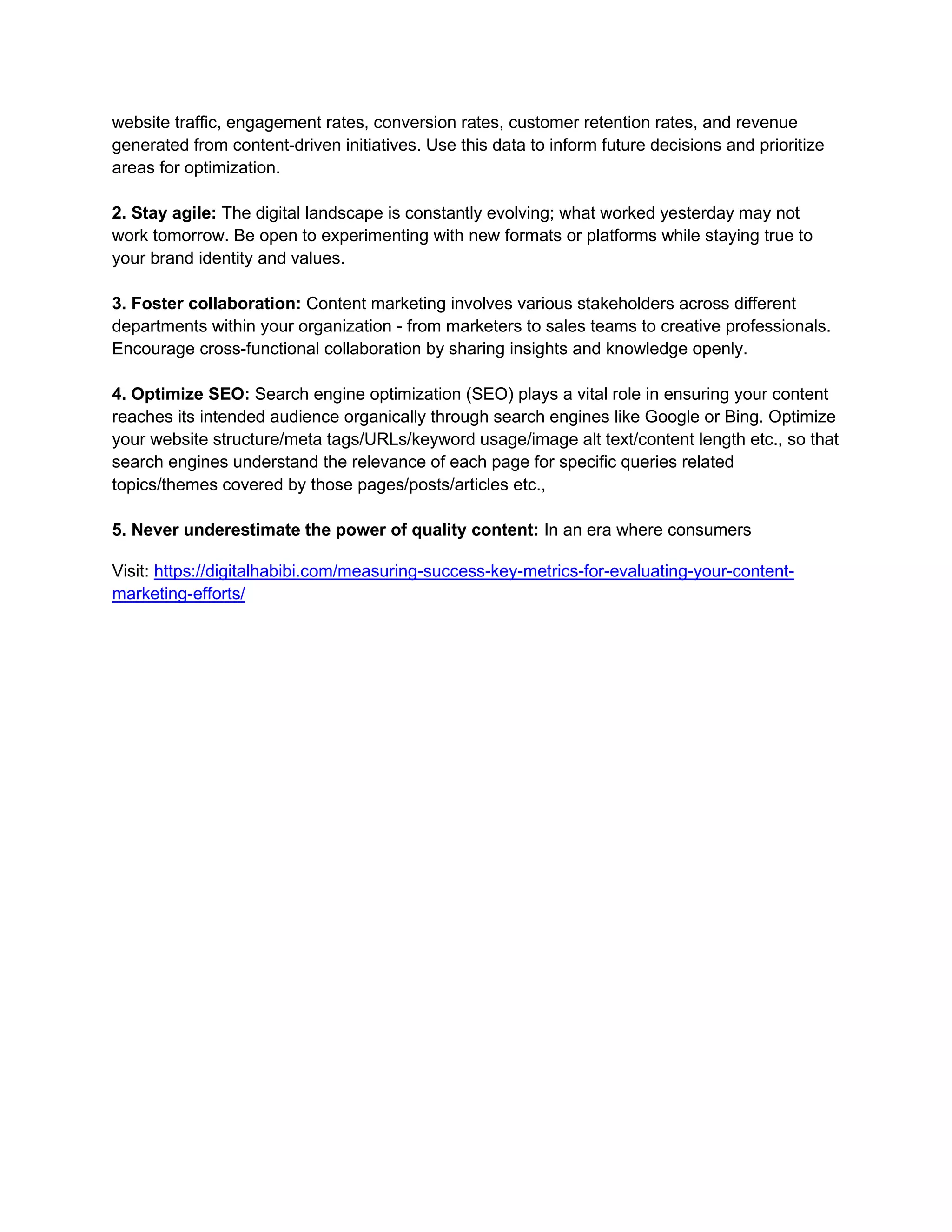 website traffic, engagement rates, conversion rates, customer retention rates, and revenue
generated from content-driven initiatives. Use this data to inform future decisions and prioritize
areas for optimization.
2. Stay agile: The digital landscape is constantly evolving; what worked yesterday may not
work tomorrow. Be open to experimenting with new formats or platforms while staying true to
your brand identity and values.
3. Foster collaboration: Content marketing involves various stakeholders across different
departments within your organization - from marketers to sales teams to creative professionals.
Encourage cross-functional collaboration by sharing insights and knowledge openly.
4. Optimize SEO: Search engine optimization (SEO) plays a vital role in ensuring your content
reaches its intended audience organically through search engines like Google or Bing. Optimize
your website structure/meta tags/URLs/keyword usage/image alt text/content length etc., so that
search engines understand the relevance of each page for specific queries related
topics/themes covered by those pages/posts/articles etc.,
5. Never underestimate the power of quality content: In an era where consumers
Visit: https://digitalhabibi.com/measuring-success-key-metrics-for-evaluating-your-content-
marketing-efforts/
 