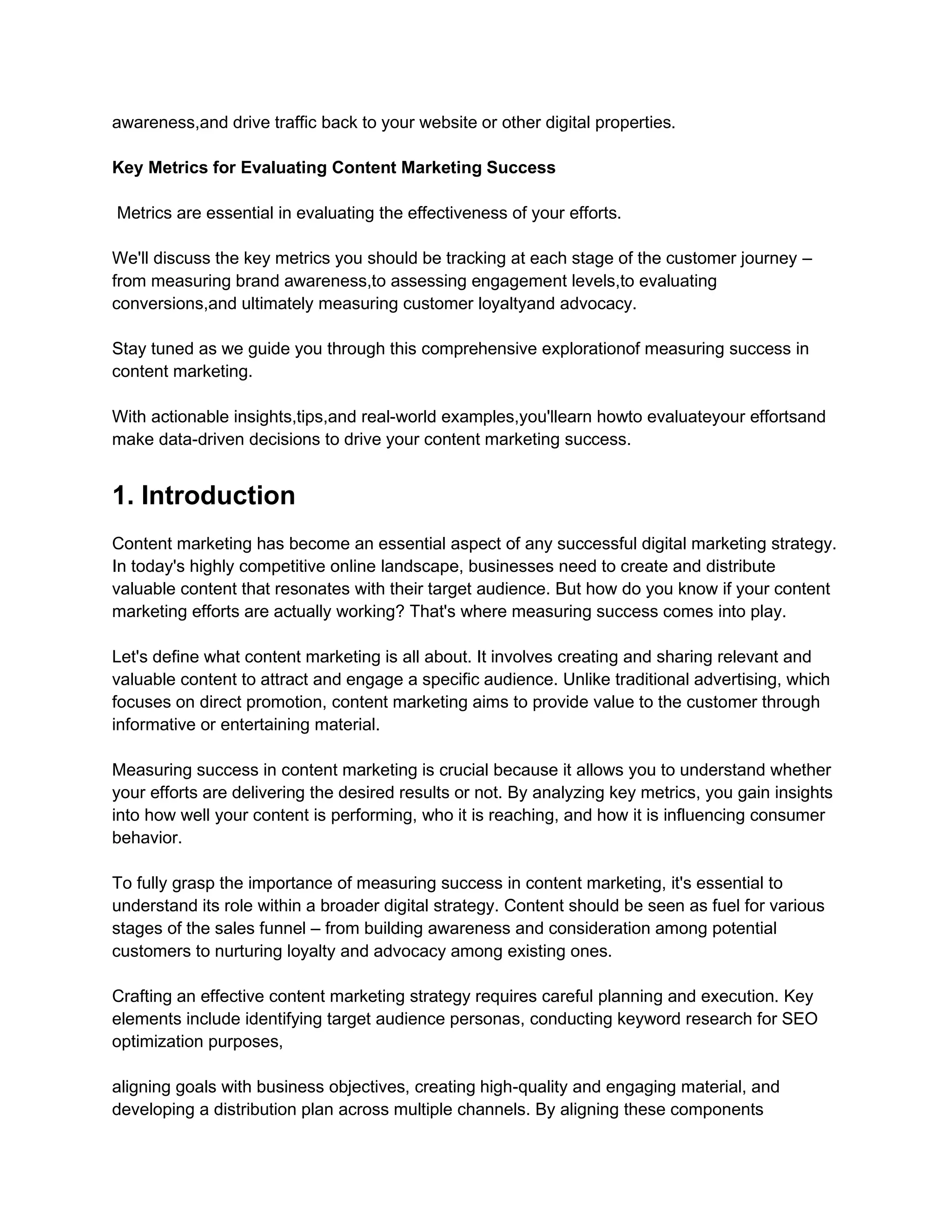 awareness,and drive traffic back to your website or other digital properties.
Key Metrics for Evaluating Content Marketing Success
Metrics are essential in evaluating the effectiveness of your efforts.
We'll discuss the key metrics you should be tracking at each stage of the customer journey –
from measuring brand awareness,to assessing engagement levels,to evaluating
conversions,and ultimately measuring customer loyaltyand advocacy.
Stay tuned as we guide you through this comprehensive explorationof measuring success in
content marketing.
With actionable insights,tips,and real-world examples,you'llearn howto evaluateyour effortsand
make data-driven decisions to drive your content marketing success.
1. Introduction
Content marketing has become an essential aspect of any successful digital marketing strategy.
In today's highly competitive online landscape, businesses need to create and distribute
valuable content that resonates with their target audience. But how do you know if your content
marketing efforts are actually working? That's where measuring success comes into play.
Let's define what content marketing is all about. It involves creating and sharing relevant and
valuable content to attract and engage a specific audience. Unlike traditional advertising, which
focuses on direct promotion, content marketing aims to provide value to the customer through
informative or entertaining material.
Measuring success in content marketing is crucial because it allows you to understand whether
your efforts are delivering the desired results or not. By analyzing key metrics, you gain insights
into how well your content is performing, who it is reaching, and how it is influencing consumer
behavior.
To fully grasp the importance of measuring success in content marketing, it's essential to
understand its role within a broader digital strategy. Content should be seen as fuel for various
stages of the sales funnel – from building awareness and consideration among potential
customers to nurturing loyalty and advocacy among existing ones.
Crafting an effective content marketing strategy requires careful planning and execution. Key
elements include identifying target audience personas, conducting keyword research for SEO
optimization purposes,
aligning goals with business objectives, creating high-quality and engaging material, and
developing a distribution plan across multiple channels. By aligning these components
 