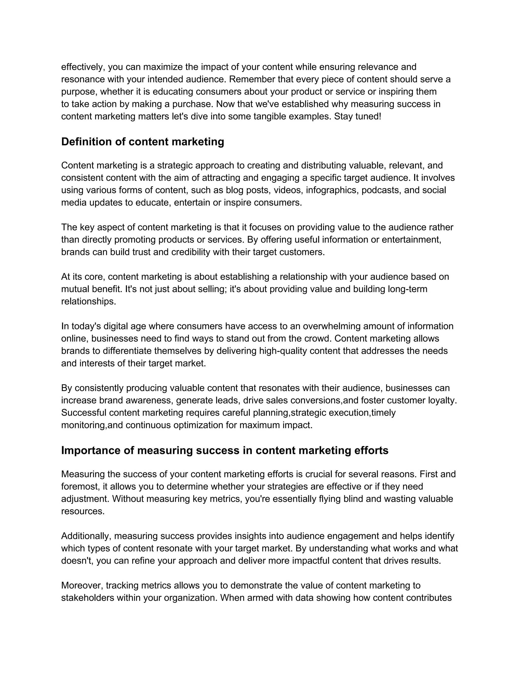 effectively, you can maximize the impact of your content while ensuring relevance and
resonance with your intended audience. Remember that every piece of content should serve a
purpose, whether it is educating consumers about your product or service or inspiring them
to take action by making a purchase. Now that we've established why measuring success in
content marketing matters let's dive into some tangible examples. Stay tuned!
Definition of content marketing
Content marketing is a strategic approach to creating and distributing valuable, relevant, and
consistent content with the aim of attracting and engaging a specific target audience. It involves
using various forms of content, such as blog posts, videos, infographics, podcasts, and social
media updates to educate, entertain or inspire consumers.
The key aspect of content marketing is that it focuses on providing value to the audience rather
than directly promoting products or services. By offering useful information or entertainment,
brands can build trust and credibility with their target customers.
At its core, content marketing is about establishing a relationship with your audience based on
mutual benefit. It's not just about selling; it's about providing value and building long-term
relationships.
In today's digital age where consumers have access to an overwhelming amount of information
online, businesses need to find ways to stand out from the crowd. Content marketing allows
brands to differentiate themselves by delivering high-quality content that addresses the needs
and interests of their target market.
By consistently producing valuable content that resonates with their audience, businesses can
increase brand awareness, generate leads, drive sales conversions,and foster customer loyalty.
Successful content marketing requires careful planning,strategic execution,timely
monitoring,and continuous optimization for maximum impact.
Importance of measuring success in content marketing efforts
Measuring the success of your content marketing efforts is crucial for several reasons. First and
foremost, it allows you to determine whether your strategies are effective or if they need
adjustment. Without measuring key metrics, you're essentially flying blind and wasting valuable
resources.
Additionally, measuring success provides insights into audience engagement and helps identify
which types of content resonate with your target market. By understanding what works and what
doesn't, you can refine your approach and deliver more impactful content that drives results.
Moreover, tracking metrics allows you to demonstrate the value of content marketing to
stakeholders within your organization. When armed with data showing how content contributes
 