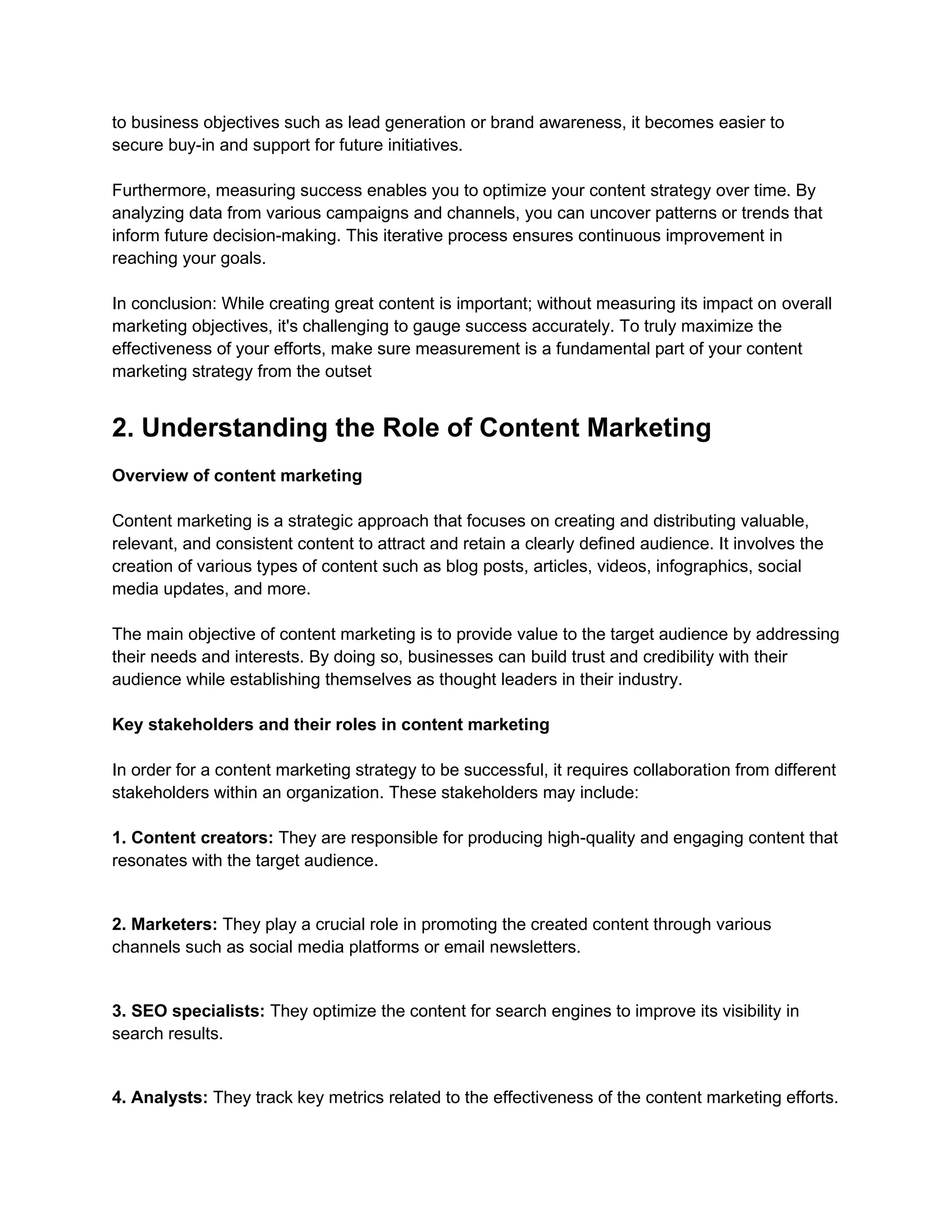 to business objectives such as lead generation or brand awareness, it becomes easier to
secure buy-in and support for future initiatives.
Furthermore, measuring success enables you to optimize your content strategy over time. By
analyzing data from various campaigns and channels, you can uncover patterns or trends that
inform future decision-making. This iterative process ensures continuous improvement in
reaching your goals.
In conclusion: While creating great content is important; without measuring its impact on overall
marketing objectives, it's challenging to gauge success accurately. To truly maximize the
effectiveness of your efforts, make sure measurement is a fundamental part of your content
marketing strategy from the outset
2. Understanding the Role of Content Marketing
Overview of content marketing
Content marketing is a strategic approach that focuses on creating and distributing valuable,
relevant, and consistent content to attract and retain a clearly defined audience. It involves the
creation of various types of content such as blog posts, articles, videos, infographics, social
media updates, and more.
The main objective of content marketing is to provide value to the target audience by addressing
their needs and interests. By doing so, businesses can build trust and credibility with their
audience while establishing themselves as thought leaders in their industry.
Key stakeholders and their roles in content marketing
In order for a content marketing strategy to be successful, it requires collaboration from different
stakeholders within an organization. These stakeholders may include:
1. Content creators: They are responsible for producing high-quality and engaging content that
resonates with the target audience.
2. Marketers: They play a crucial role in promoting the created content through various
channels such as social media platforms or email newsletters.
3. SEO specialists: They optimize the content for search engines to improve its visibility in
search results.
4. Analysts: They track key metrics related to the effectiveness of the content marketing efforts.
 