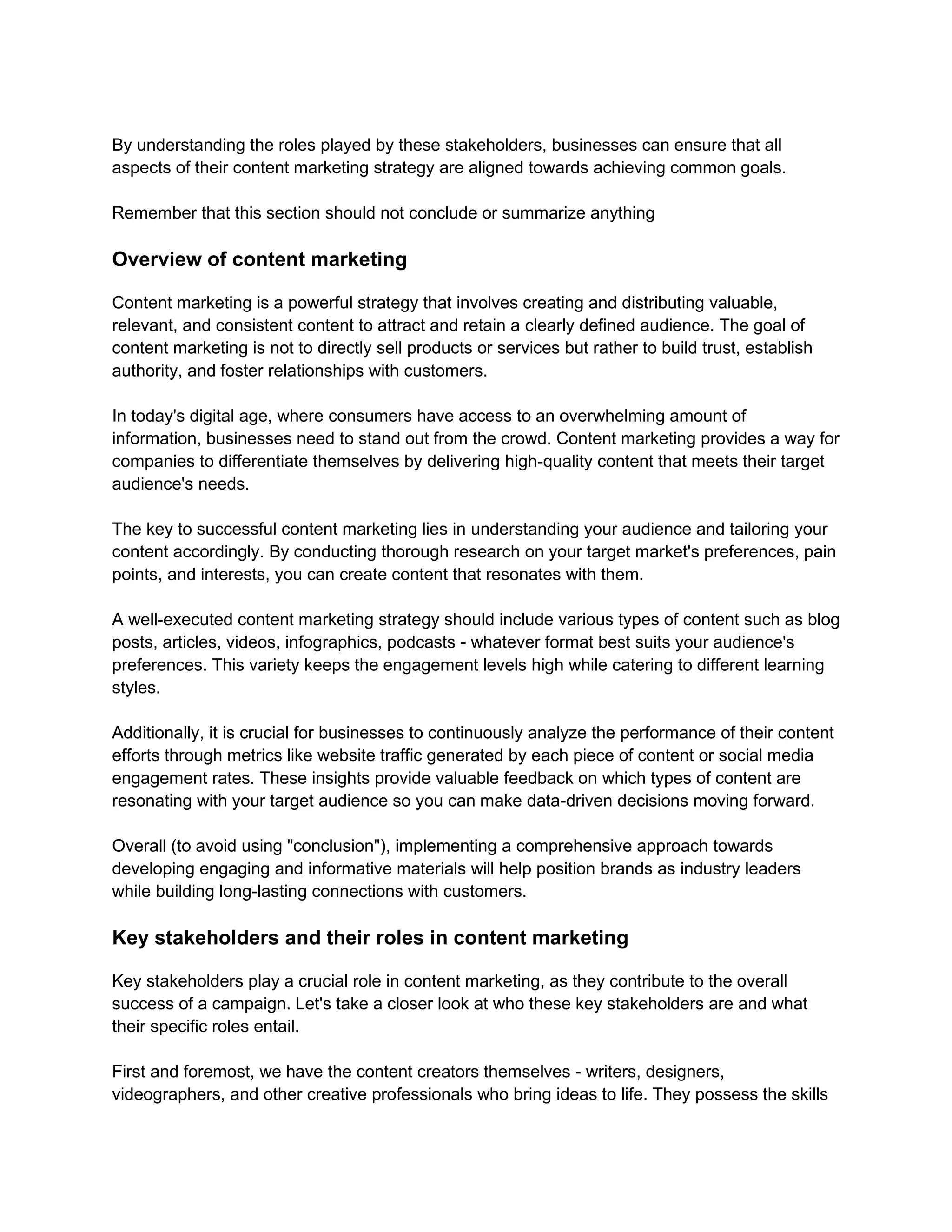 By understanding the roles played by these stakeholders, businesses can ensure that all
aspects of their content marketing strategy are aligned towards achieving common goals.
Remember that this section should not conclude or summarize anything
Overview of content marketing
Content marketing is a powerful strategy that involves creating and distributing valuable,
relevant, and consistent content to attract and retain a clearly defined audience. The goal of
content marketing is not to directly sell products or services but rather to build trust, establish
authority, and foster relationships with customers.
In today's digital age, where consumers have access to an overwhelming amount of
information, businesses need to stand out from the crowd. Content marketing provides a way for
companies to differentiate themselves by delivering high-quality content that meets their target
audience's needs.
The key to successful content marketing lies in understanding your audience and tailoring your
content accordingly. By conducting thorough research on your target market's preferences, pain
points, and interests, you can create content that resonates with them.
A well-executed content marketing strategy should include various types of content such as blog
posts, articles, videos, infographics, podcasts - whatever format best suits your audience's
preferences. This variety keeps the engagement levels high while catering to different learning
styles.
Additionally, it is crucial for businesses to continuously analyze the performance of their content
efforts through metrics like website traffic generated by each piece of content or social media
engagement rates. These insights provide valuable feedback on which types of content are
resonating with your target audience so you can make data-driven decisions moving forward.
Overall (to avoid using "conclusion"), implementing a comprehensive approach towards
developing engaging and informative materials will help position brands as industry leaders
while building long-lasting connections with customers.
Key stakeholders and their roles in content marketing
Key stakeholders play a crucial role in content marketing, as they contribute to the overall
success of a campaign. Let's take a closer look at who these key stakeholders are and what
their specific roles entail.
First and foremost, we have the content creators themselves - writers, designers,
videographers, and other creative professionals who bring ideas to life. They possess the skills
 