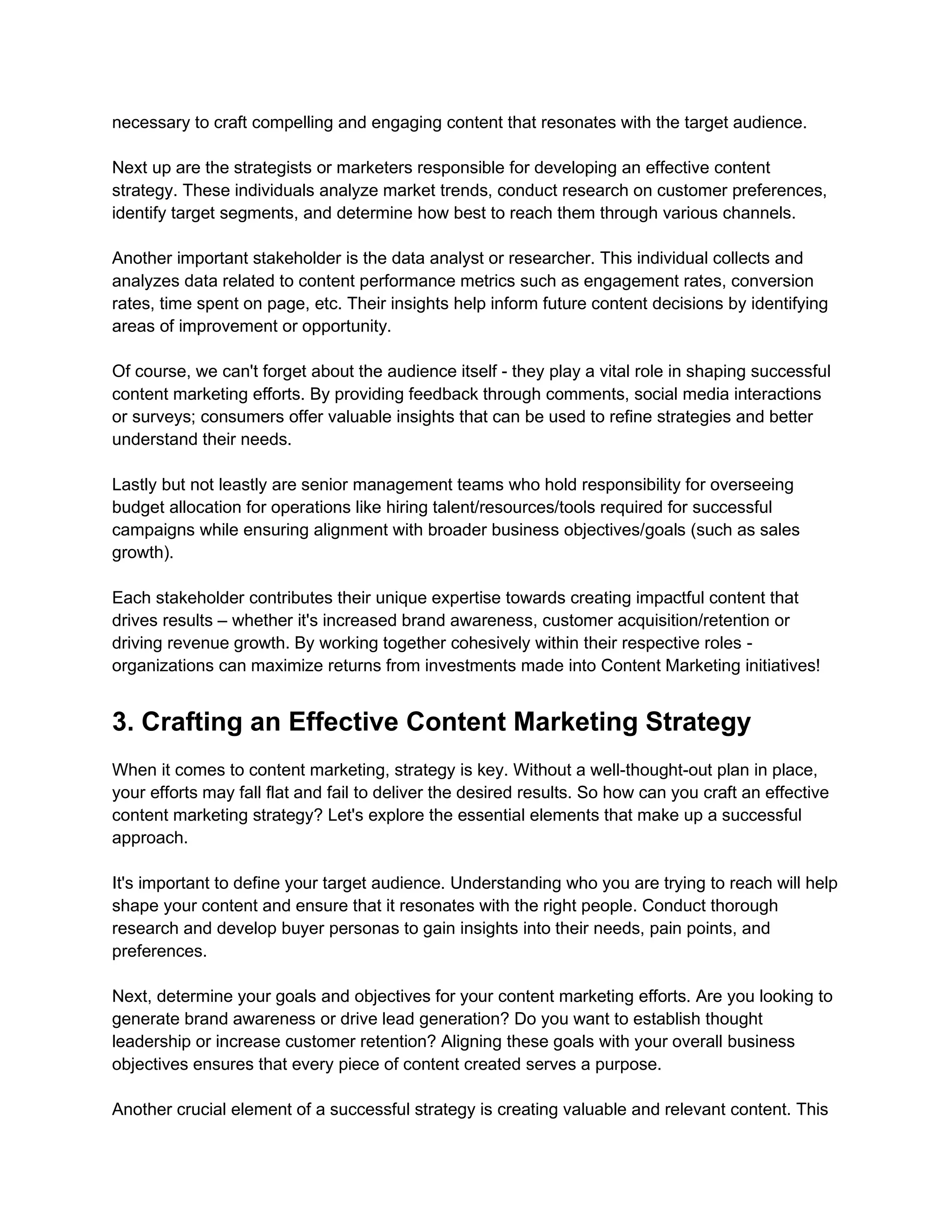 necessary to craft compelling and engaging content that resonates with the target audience.
Next up are the strategists or marketers responsible for developing an effective content
strategy. These individuals analyze market trends, conduct research on customer preferences,
identify target segments, and determine how best to reach them through various channels.
Another important stakeholder is the data analyst or researcher. This individual collects and
analyzes data related to content performance metrics such as engagement rates, conversion
rates, time spent on page, etc. Their insights help inform future content decisions by identifying
areas of improvement or opportunity.
Of course, we can't forget about the audience itself - they play a vital role in shaping successful
content marketing efforts. By providing feedback through comments, social media interactions
or surveys; consumers offer valuable insights that can be used to refine strategies and better
understand their needs.
Lastly but not leastly are senior management teams who hold responsibility for overseeing
budget allocation for operations like hiring talent/resources/tools required for successful
campaigns while ensuring alignment with broader business objectives/goals (such as sales
growth).
Each stakeholder contributes their unique expertise towards creating impactful content that
drives results – whether it's increased brand awareness, customer acquisition/retention or
driving revenue growth. By working together cohesively within their respective roles -
organizations can maximize returns from investments made into Content Marketing initiatives!
3. Crafting an Effective Content Marketing Strategy
When it comes to content marketing, strategy is key. Without a well-thought-out plan in place,
your efforts may fall flat and fail to deliver the desired results. So how can you craft an effective
content marketing strategy? Let's explore the essential elements that make up a successful
approach.
It's important to define your target audience. Understanding who you are trying to reach will help
shape your content and ensure that it resonates with the right people. Conduct thorough
research and develop buyer personas to gain insights into their needs, pain points, and
preferences.
Next, determine your goals and objectives for your content marketing efforts. Are you looking to
generate brand awareness or drive lead generation? Do you want to establish thought
leadership or increase customer retention? Aligning these goals with your overall business
objectives ensures that every piece of content created serves a purpose.
Another crucial element of a successful strategy is creating valuable and relevant content. This
 