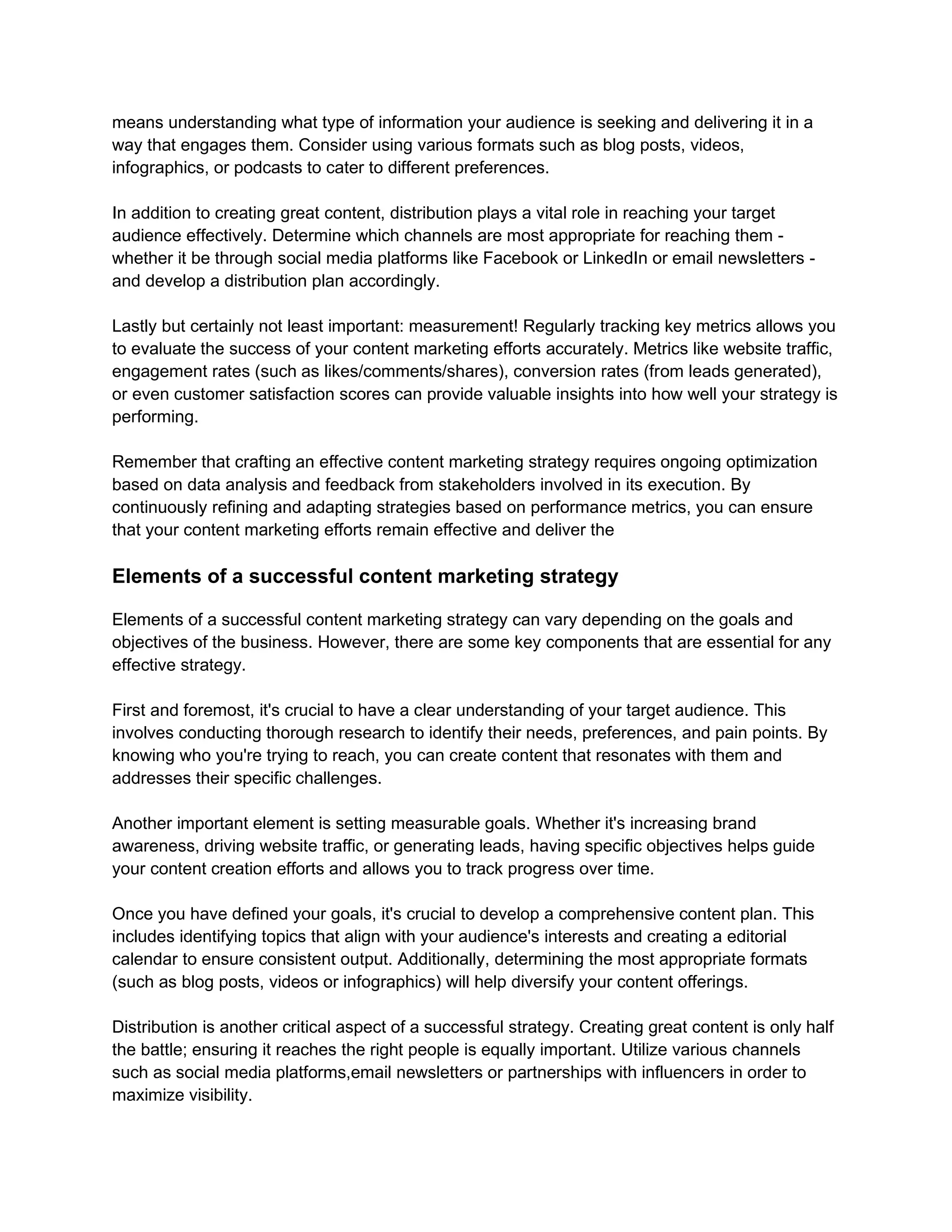 means understanding what type of information your audience is seeking and delivering it in a
way that engages them. Consider using various formats such as blog posts, videos,
infographics, or podcasts to cater to different preferences.
In addition to creating great content, distribution plays a vital role in reaching your target
audience effectively. Determine which channels are most appropriate for reaching them -
whether it be through social media platforms like Facebook or LinkedIn or email newsletters -
and develop a distribution plan accordingly.
Lastly but certainly not least important: measurement! Regularly tracking key metrics allows you
to evaluate the success of your content marketing efforts accurately. Metrics like website traffic,
engagement rates (such as likes/comments/shares), conversion rates (from leads generated),
or even customer satisfaction scores can provide valuable insights into how well your strategy is
performing.
Remember that crafting an effective content marketing strategy requires ongoing optimization
based on data analysis and feedback from stakeholders involved in its execution. By
continuously refining and adapting strategies based on performance metrics, you can ensure
that your content marketing efforts remain effective and deliver the
Elements of a successful content marketing strategy
Elements of a successful content marketing strategy can vary depending on the goals and
objectives of the business. However, there are some key components that are essential for any
effective strategy.
First and foremost, it's crucial to have a clear understanding of your target audience. This
involves conducting thorough research to identify their needs, preferences, and pain points. By
knowing who you're trying to reach, you can create content that resonates with them and
addresses their specific challenges.
Another important element is setting measurable goals. Whether it's increasing brand
awareness, driving website traffic, or generating leads, having specific objectives helps guide
your content creation efforts and allows you to track progress over time.
Once you have defined your goals, it's crucial to develop a comprehensive content plan. This
includes identifying topics that align with your audience's interests and creating a editorial
calendar to ensure consistent output. Additionally, determining the most appropriate formats
(such as blog posts, videos or infographics) will help diversify your content offerings.
Distribution is another critical aspect of a successful strategy. Creating great content is only half
the battle; ensuring it reaches the right people is equally important. Utilize various channels
such as social media platforms,email newsletters or partnerships with influencers in order to
maximize visibility.
 