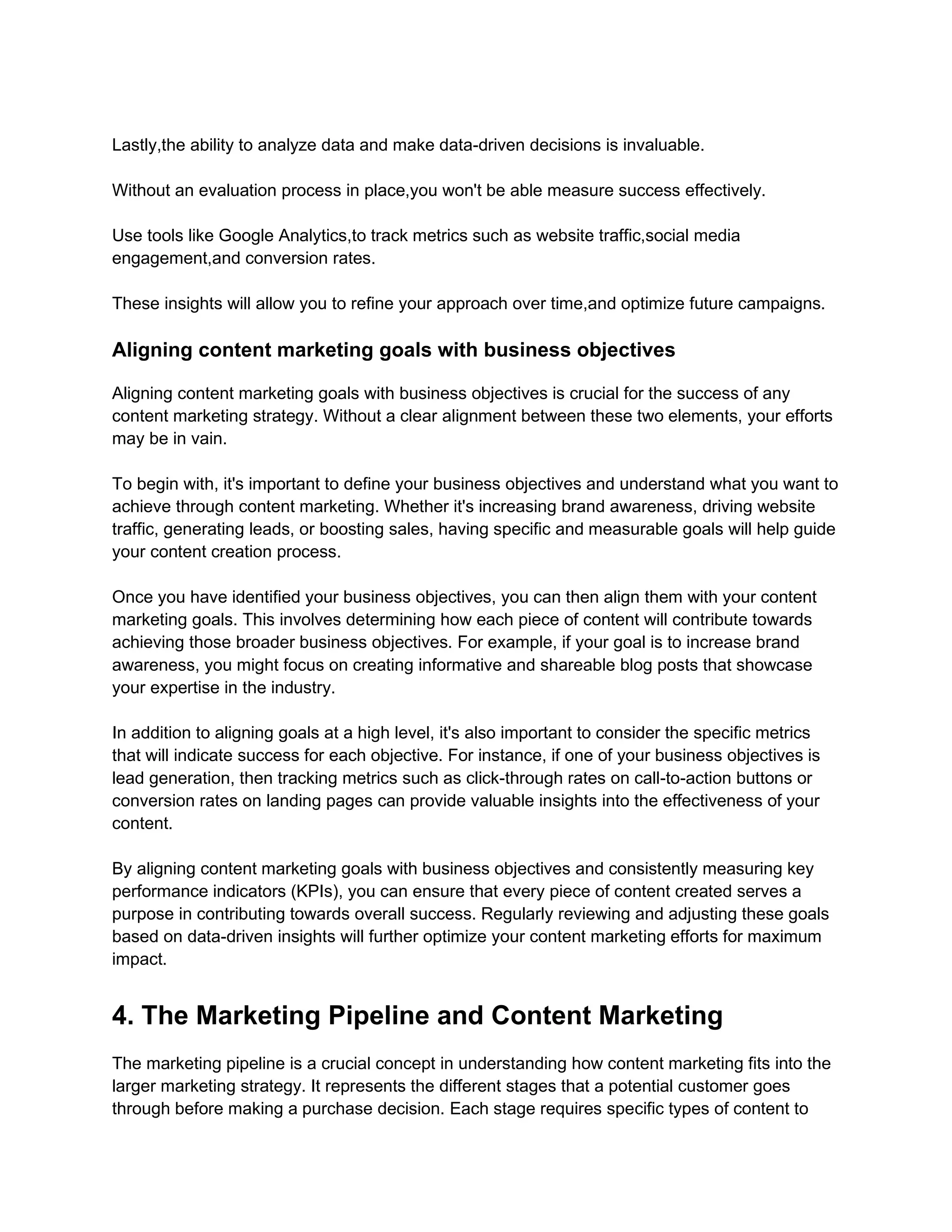 Lastly,the ability to analyze data and make data-driven decisions is invaluable.
Without an evaluation process in place,you won't be able measure success effectively.
Use tools like Google Analytics,to track metrics such as website traffic,social media
engagement,and conversion rates.
These insights will allow you to refine your approach over time,and optimize future campaigns.
Aligning content marketing goals with business objectives
Aligning content marketing goals with business objectives is crucial for the success of any
content marketing strategy. Without a clear alignment between these two elements, your efforts
may be in vain.
To begin with, it's important to define your business objectives and understand what you want to
achieve through content marketing. Whether it's increasing brand awareness, driving website
traffic, generating leads, or boosting sales, having specific and measurable goals will help guide
your content creation process.
Once you have identified your business objectives, you can then align them with your content
marketing goals. This involves determining how each piece of content will contribute towards
achieving those broader business objectives. For example, if your goal is to increase brand
awareness, you might focus on creating informative and shareable blog posts that showcase
your expertise in the industry.
In addition to aligning goals at a high level, it's also important to consider the specific metrics
that will indicate success for each objective. For instance, if one of your business objectives is
lead generation, then tracking metrics such as click-through rates on call-to-action buttons or
conversion rates on landing pages can provide valuable insights into the effectiveness of your
content.
By aligning content marketing goals with business objectives and consistently measuring key
performance indicators (KPIs), you can ensure that every piece of content created serves a
purpose in contributing towards overall success. Regularly reviewing and adjusting these goals
based on data-driven insights will further optimize your content marketing efforts for maximum
impact.
4. The Marketing Pipeline and Content Marketing
The marketing pipeline is a crucial concept in understanding how content marketing fits into the
larger marketing strategy. It represents the different stages that a potential customer goes
through before making a purchase decision. Each stage requires specific types of content to
 