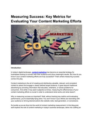 Measuring Success: Key Metrics for
Evaluating Your Content Marketing Efforts
Introduction:
In today's digital landscape, content marketing has become an essential strategy for
businesses looking to connect with their audience and drive meaningful results. But how do you
know if your content marketing efforts are truly successful? That's where measuring success
comes into play.
Content marketing is the art of creating and distributing valuable, relevant, and consistent
content to attract and engage a clearly defined target audience. It goes beyond traditional
advertising by providing information that educates, entertains, or solves problems for
consumers. And while it may seem subjective at times, measuring the effectiveness of your
content marketing efforts is crucial in order to understand what works and what doesn't.
Why is measuring success so important? Well, without tracking key metrics and evaluating
performance, you're essentially flying blind. You won't know if your efforts are resonating with
your audience or driving desired actions like website visits, lead generation, or conversions.
So buckle up as we dive into the world of content marketing measurement. In this blog post,
we'll explore the role of content marketing in today's business landscape, delve into crafting an
 