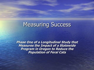 Measuring Success  Phase One of a Longitudinal Study that Measures the Impact of a Statewide Program in Oregon to Reduce the Population of Feral Cats 