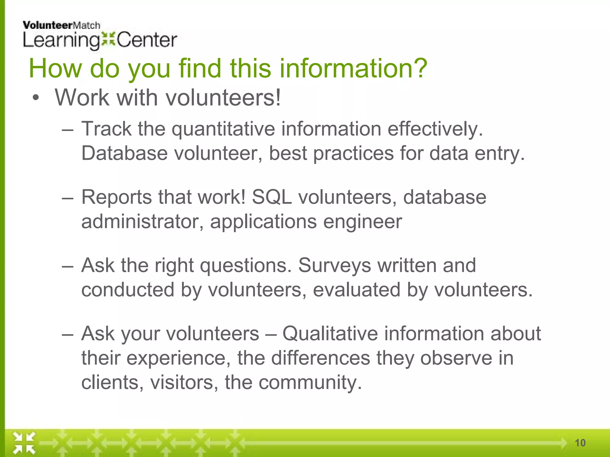 How do you find this information?
• Work with volunteers!
– Track the quantitative information effectively.
Database volunteer, best practices for data entry.
– Reports that work! SQL volunteers, database
administrator, applications engineer
– Ask the right questions. Surveys written and
conducted by volunteers, evaluated by volunteers.
– Ask your volunteers – Qualitative information about
their experience, the differences they observe in
clients, visitors, the community.
10
 