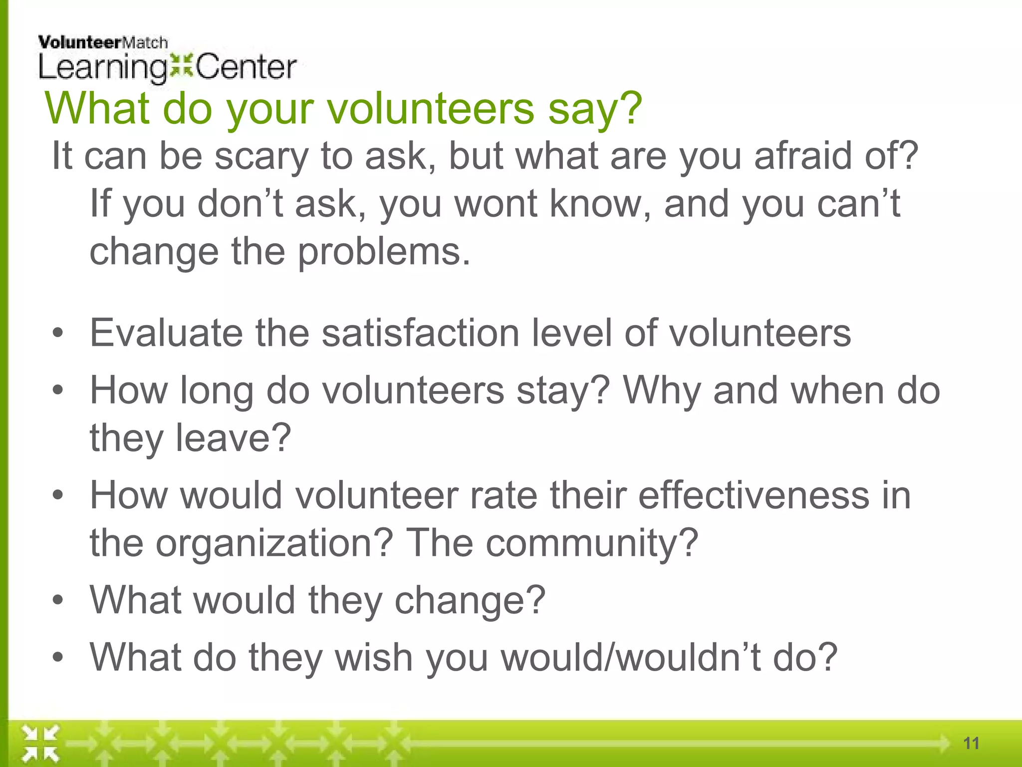 What do your volunteers say?
It can be scary to ask, but what are you afraid of?
If you don’t ask, you wont know, and you can’t
change the problems.
• Evaluate the satisfaction level of volunteers
• How long do volunteers stay? Why and when do
they leave?
• How would volunteer rate their effectiveness in
the organization? The community?
• What would they change?
• What do they wish you would/wouldn’t do?
11
 