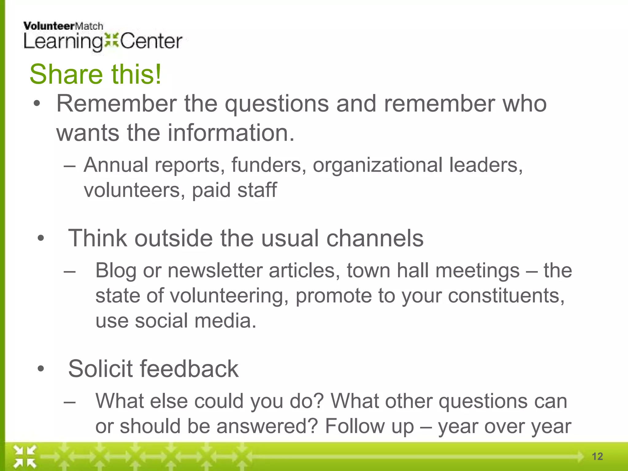 Share this!
• Remember the questions and remember who
wants the information.
– Annual reports, funders, organizational leaders,
volunteers, paid staff
• Think outside the usual channels
– Blog or newsletter articles, town hall meetings – the
state of volunteering, promote to your constituents,
use social media.
• Solicit feedback
– What else could you do? What other questions can
or should be answered? Follow up – year over year
12
 