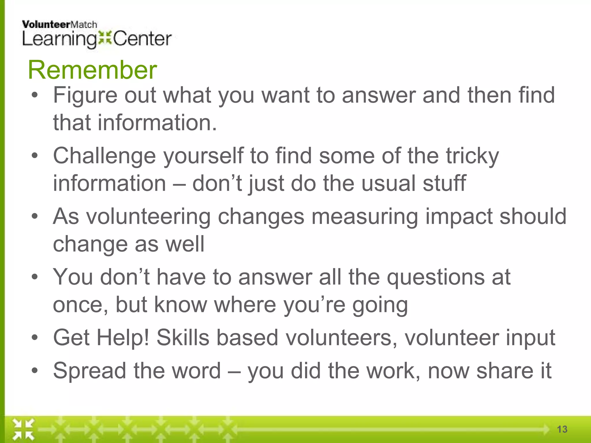 Remember
• Figure out what you want to answer and then find
that information.
• Challenge yourself to find some of the tricky
information – don’t just do the usual stuff
• As volunteering changes measuring impact should
change as well
• You don’t have to answer all the questions at
once, but know where you’re going
• Get Help! Skills based volunteers, volunteer input
• Spread the word – you did the work, now share it
13
 