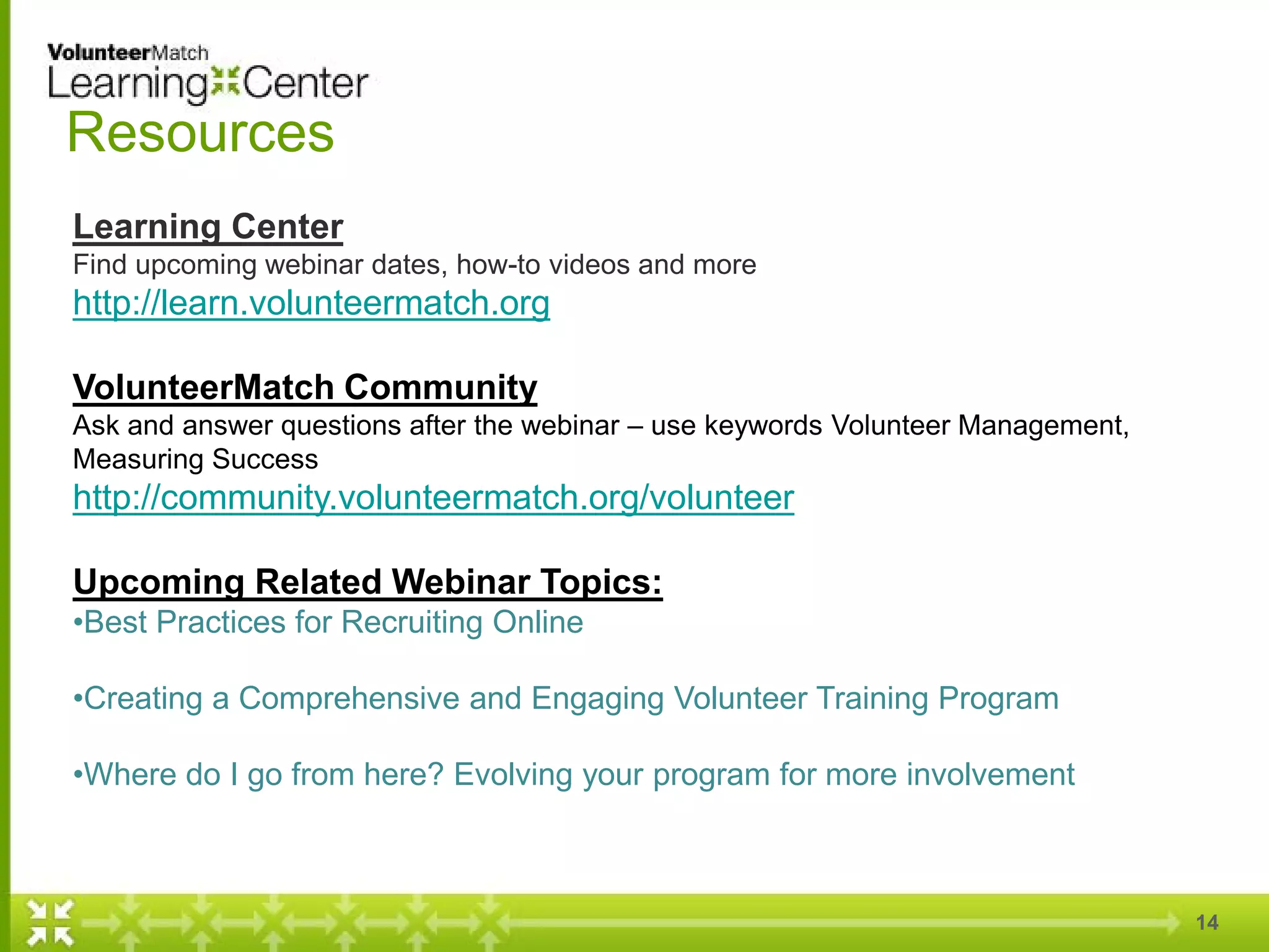 14
Resources
Learning Center
Find upcoming webinar dates, how-to videos and more
http://learn.volunteermatch.org
VolunteerMatch Community
Ask and answer questions after the webinar – use keywords Volunteer Management,
Measuring Success
http://community.volunteermatch.org/volunteer
Upcoming Related Webinar Topics:
•Best Practices for Recruiting Online
•Creating a Comprehensive and Engaging Volunteer Training Program
•Where do I go from here? Evolving your program for more involvement
 