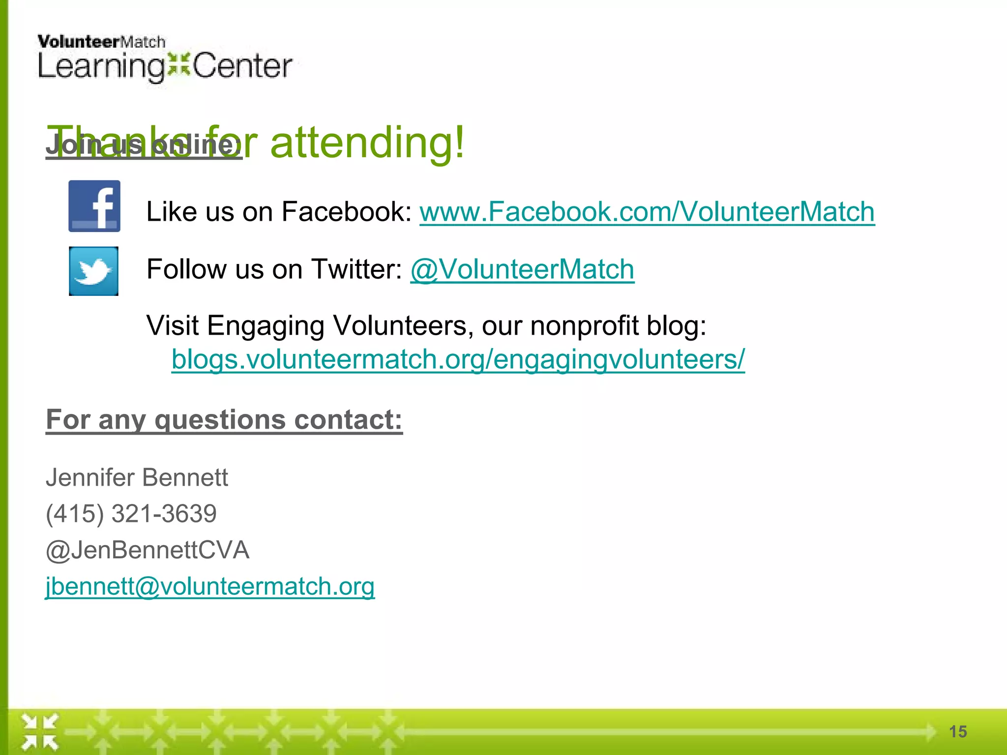 15
Thanks for attending!Join us online:
Like us on Facebook: www.Facebook.com/VolunteerMatch
Follow us on Twitter: @VolunteerMatch
Visit Engaging Volunteers, our nonprofit blog:
blogs.volunteermatch.org/engagingvolunteers/
For any questions contact:
Jennifer Bennett
(415) 321-3639
@JenBennettCVA
jbennett@volunteermatch.org
 