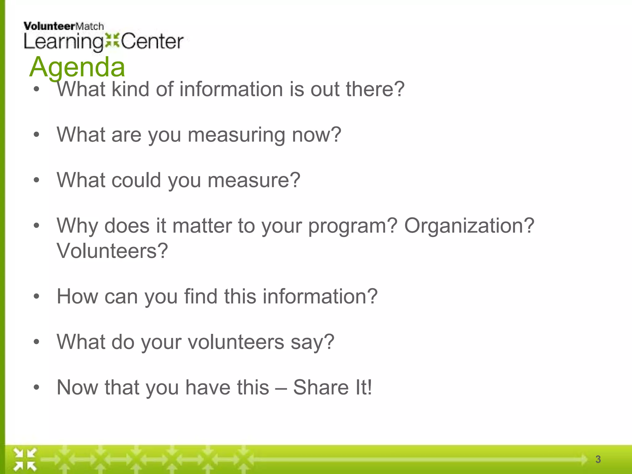 Agenda
• What kind of information is out there?
• What are you measuring now?
• What could you measure?
• Why does it matter to your program? Organization?
Volunteers?
• How can you find this information?
• What do your volunteers say?
• Now that you have this – Share It!
3
 