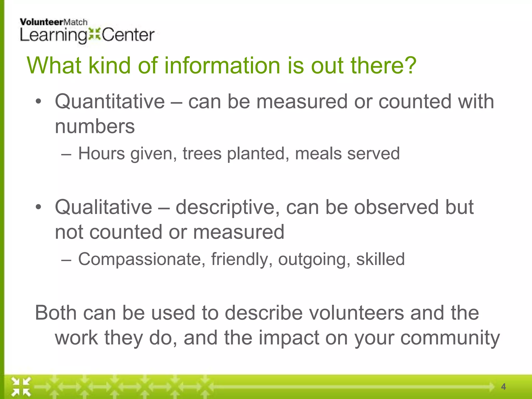What kind of information is out there?
• Quantitative – can be measured or counted with
numbers
– Hours given, trees planted, meals served
• Qualitative – descriptive, can be observed but
not counted or measured
– Compassionate, friendly, outgoing, skilled
Both can be used to describe volunteers and the
work they do, and the impact on your community
4
 