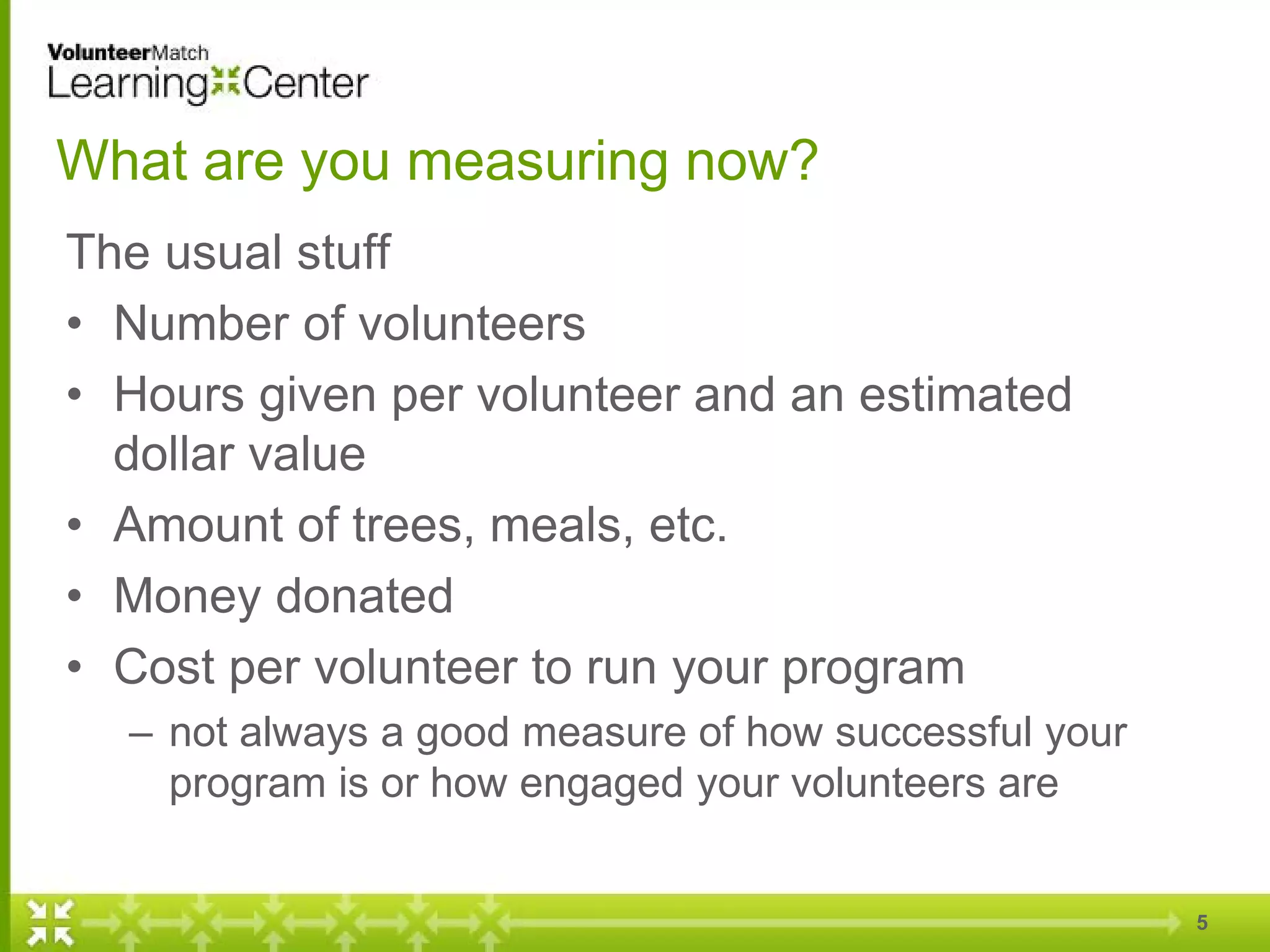 What are you measuring now?
The usual stuff
• Number of volunteers
• Hours given per volunteer and an estimated
dollar value
• Amount of trees, meals, etc.
• Money donated
• Cost per volunteer to run your program
– not always a good measure of how successful your
program is or how engaged your volunteers are
5
 