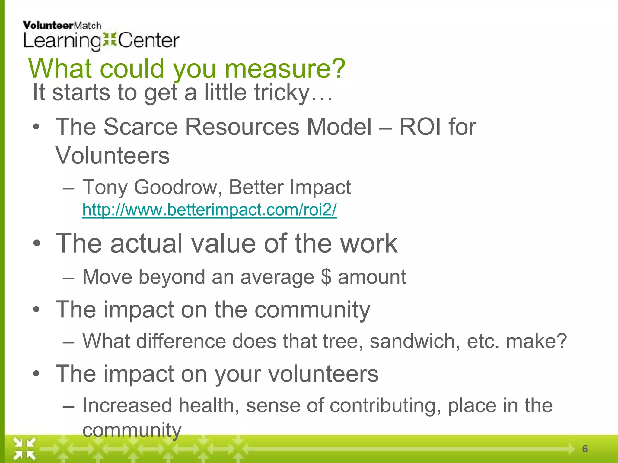 What could you measure?
It starts to get a little tricky…
• The Scarce Resources Model – ROI for
Volunteers
– Tony Goodrow, Better Impact
http://www.betterimpact.com/roi2/
• The actual value of the work
– Move beyond an average $ amount
• The impact on the community
– What difference does that tree, sandwich, etc. make?
• The impact on your volunteers
– Increased health, sense of contributing, place in the
community
6
 