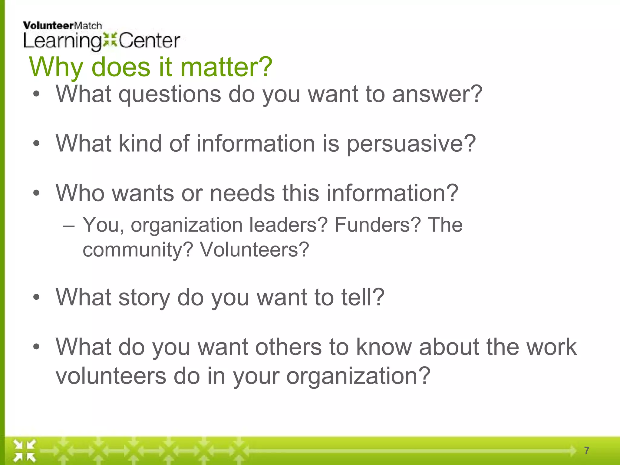Why does it matter?
• What questions do you want to answer?
• What kind of information is persuasive?
• Who wants or needs this information?
– You, organization leaders? Funders? The
community? Volunteers?
• What story do you want to tell?
• What do you want others to know about the work
volunteers do in your organization?
7
 