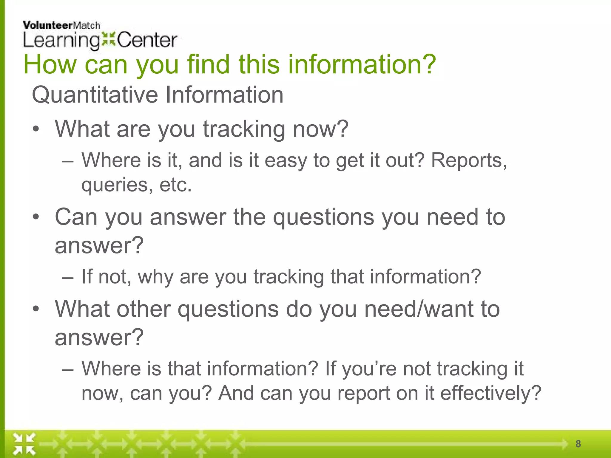 How can you find this information?
Quantitative Information
• What are you tracking now?
– Where is it, and is it easy to get it out? Reports,
queries, etc.
• Can you answer the questions you need to
answer?
– If not, why are you tracking that information?
• What other questions do you need/want to
answer?
– Where is that information? If you’re not tracking it
now, can you? And can you report on it effectively?
8
 