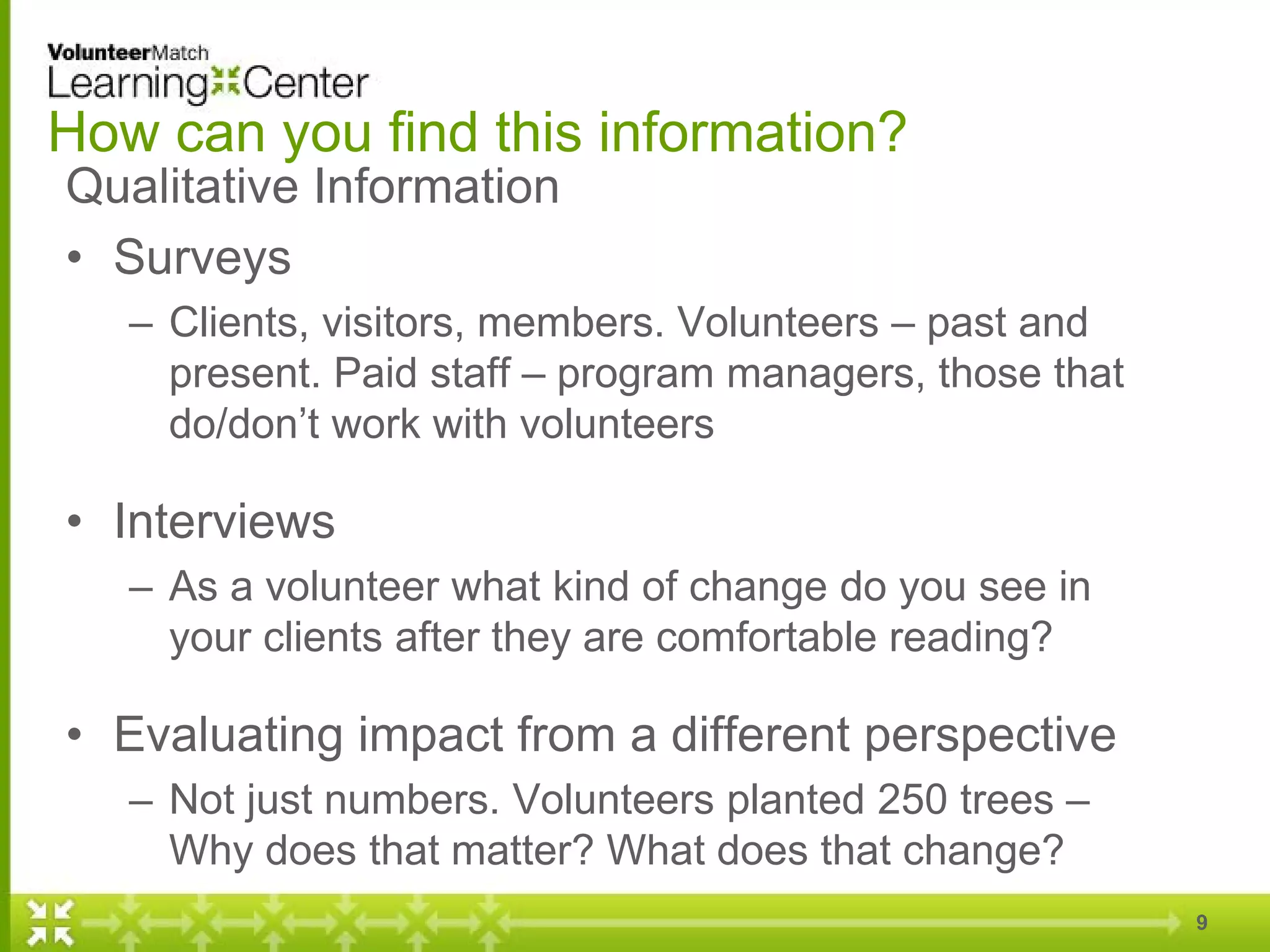 How can you find this information?
Qualitative Information
• Surveys
– Clients, visitors, members. Volunteers – past and
present. Paid staff – program managers, those that
do/don’t work with volunteers
• Interviews
– As a volunteer what kind of change do you see in
your clients after they are comfortable reading?
• Evaluating impact from a different perspective
– Not just numbers. Volunteers planted 250 trees –
Why does that matter? What does that change?
9
 