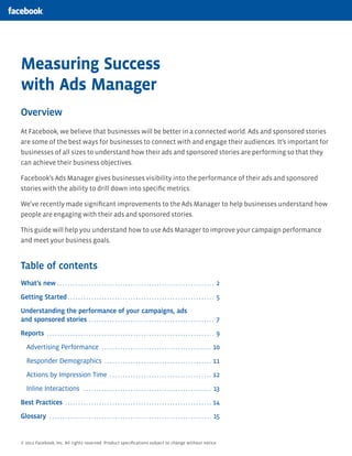 Measuring Success
with Ads Manager
Overview
At Facebook, we believe that businesses will be better in a connected world. Ads and sponsored stories
are some of the best ways for businesses to connect with and engage their audiences. It’s important for
businesses of all sizes to understand how their ads and sponsored stories are performing so that they
can achieve their business objectives.

Facebook’s Ads Manager gives businesses visibility into the performance of their ads and sponsored
stories with the ability to drill down into speciﬁc metrics.

We’ve recently made signiﬁcant improvements to the Ads Manager to help businesses understand how
people are engaging with their ads and sponsored stories.

This guide will help you understand how to use Ads Manager to improve your campaign performance
and meet your business goals.


Table of contents
What’s new . . . . . . . . . . . . . . . . . . . . . . . . . . . . . . . . . . . . . . . . . . . . . . . . . . . . . . . . . . . . 2

Getting Started . . . . . . . . . . . . . . . . . . . . . . . . . . . . . . . . . . . . . . . . . . . . . . . . . . . . . . . . 5

Understanding the performance of your campaigns, ads
and sponsored stories . . . . . . . . . . . . . . . . . . . . . . . . . . . . . . . . . . . . . . . . . . . . . . . . 7

Reports . . . . . . . . . . . . . . . . . . . . . . . . . . . . . . . . . . . . . . . . . . . . . . . . . . . . . . . . . . . . . . . . 9

    Advertising Performance . . . . . . . . . . . . . . . . . . . . . . . . . . . . . . . . . . . . . . . . . . 10

    Responder Demographics . . . . . . . . . . . . . . . . . . . . . . . . . . . . . . . . . . . . . . . . . 11

    Actions by Impression Time . . . . . . . . . . . . . . . . . . . . . . . . . . . . . . . . . . . . . . . 12

    Inline Interactions . . . . . . . . . . . . . . . . . . . . . . . . . . . . . . . . . . . . . . . . . . . . . . . . . 13

Best Practices . . . . . . . . . . . . . . . . . . . . . . . . . . . . . . . . . . . . . . . . . . . . . . . . . . . . . . . . 14

Glossary . . . . . . . . . . . . . . . . . . . . . . . . . . . . . . . . . . . . . . . . . . . . . . . . . . . . . . . . . . . . . . 15


© 2012 Facebook, Inc. All rights reserved. Product speciﬁcations subject to change without notice.
 