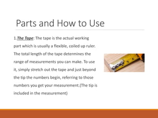Parts and How to Use
1.The Tape: The tape is the actual working
part which is usually a flexible, coiled up ruler.
The total length of the tape determines the
range of measurements you can make. To use
it, simply stretch out the tape and just beyond
the tip the numbers begin, referring to those
numbers you get your measurement.(The tip is
included in the measurement)
 