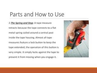 Parts and How to Use
2.The Spring and Stop: A tape measure
retracts because the tape connects to a flat
metal spring coiled around a central post
inside the tape housing. Almost all tape
measures feature a lock button to keep the
tape extended; the operation of this button is
very simple. It simply locks against the tape to
prevent it from moving when you engage it.
 
