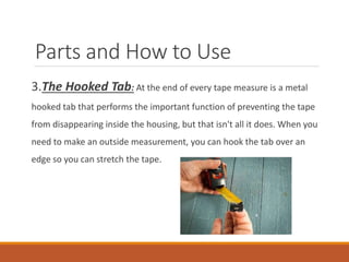 Parts and How to Use
3.The Hooked Tab: At the end of every tape measure is a metal
hooked tab that performs the important function of preventing the tape
from disappearing inside the housing, but that isn't all it does. When you
need to make an outside measurement, you can hook the tab over an
edge so you can stretch the tape.
 