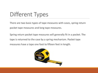 Different Types
There are two basic types of tape measures with cases, spring return
pocket tape measures and long tape measures.
Spring return pocket tape measures will generally fit in a pocket. The
tape is returned to the case by a spring mechanism. Pocket tape
measures have a tape one foot to fifteen feet in length.
 