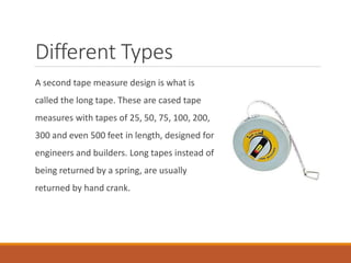 Different Types
A second tape measure design is what is
called the long tape. These are cased tape
measures with tapes of 25, 50, 75, 100, 200,
300 and even 500 feet in length, designed for
engineers and builders. Long tapes instead of
being returned by a spring, are usually
returned by hand crank.
 