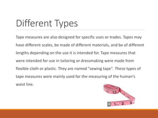 Different Types
Tape measures are also designed for specific uses or trades. Tapes may
have different scales, be made of different materials, and be of different
lengths depending on the use it is intended for. Tape measures that
were intended for use in tailoring or dressmaking were made from
flexible cloth or plastic. They are named "sewing tape". These types of
tape measures were mainly used for the measuring of the human's
waist line.
 