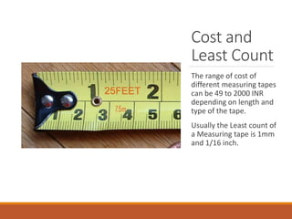Cost and
Least Count
The range of cost of
different measuring tapes
can be 49 to 2000 INR
depending on length and
type of the tape.
Usually the Least count of
a Measuring tape is 1mm
and 1/16 inch.
 