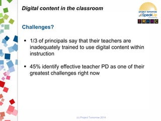 (c) Project Tomorrow 2014
Digital content in the classroom
Challenges?
 1/3 of principals say that their teachers are
inadequately trained to use digital content within
instruction
 45% identify effective teacher PD as one of their
greatest challenges right now
 