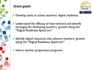  Develop tools to assess teachers’ digital readiness.
 Understand the efficacy of interventions and identify
strategies for facilitating teachers’ growth along the
“Digital Readiness Spectrum.”
 Identify digital resources that advance teachers’ growth
along the “Digital Readiness Spectrum.”
 Inform teacher preparation programs.
Grant goals
 