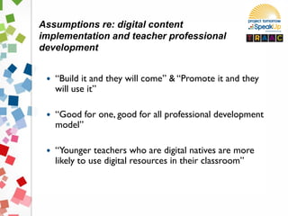 Assumptions re: digital content
implementation and teacher professional
development
 “Build it and they will come” & “Promote it and they
will use it”
 “Good for one, good for all professional development
model”
 “Younger teachers who are digital natives are more
likely to use digital resources in their classroom”
 