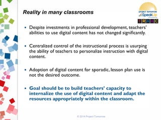 © 2014 Project Tomorrow
 Despite investments in professional development, teachers’
abilities to use digital content has not changed significantly.
 Centralized control of the instructional process is usurping
the ability of teachers to personalize instruction with digital
content.
 Adoption of digital content for sporadic, lesson plan use is
not the desired outcome.
 Goal should be to build teachers’ capacity to
internalize the use of digital content and adapt the
resources appropriately within the classroom.
Reality in many classrooms
 