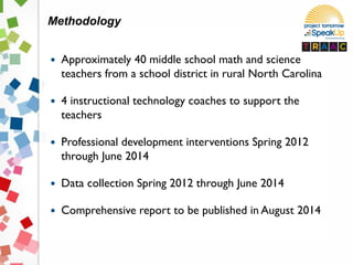  Approximately 40 middle school math and science
teachers from a school district in rural North Carolina
 4 instructional technology coaches to support the
teachers
 Professional development interventions Spring 2012
through June 2014
 Data collection Spring 2012 through June 2014
 Comprehensive report to be published in August 2014
Methodology
 