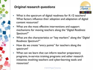 © 2014 Project Tomorrow
 What is the spectrum of digital readiness for K-12 teachers?
What factors influence their adoption and adaptation of digital
content resources?
 What are the most effective interventions and support
mechanisms for moving teachers along the “Digital Readiness
Spectrum?”
 What are the characteristics or “key markers” along the “Digital
Readiness Spectrum?”
 How do we create “entry points” for teachers along the
spectrum?
 What can we learn that can inform teacher preparatory
programs, in-service training programs and other research
initiatives involving teachers and cyber-learning tools and
resources?
Original research questions
 