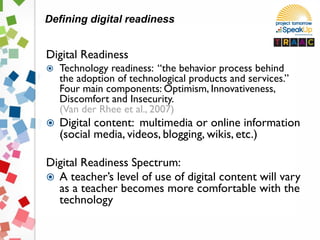 Digital Readiness
 Technology readiness: “the behavior process behind
the adoption of technological products and services.”
Four main components: Optimism, Innovativeness,
Discomfort and Insecurity.
(Van der Rhee et al., 2007)
 Digital content: multimedia or online information
(social media, videos, blogging, wikis, etc.)
Digital Readiness Spectrum:
 A teacher’s level of use of digital content will vary
as a teacher becomes more comfortable with the
technology
Defining digital readiness
 
