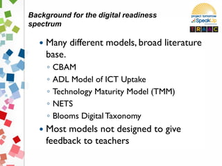  Many different models, broad literature
base.
◦ CBAM
◦ ADL Model of ICT Uptake
◦ Technology Maturity Model (TMM)
◦ NETS
◦ Blooms Digital Taxonomy
 Most models not designed to give
feedback to teachers
Background for the digital readiness
spectrum
 