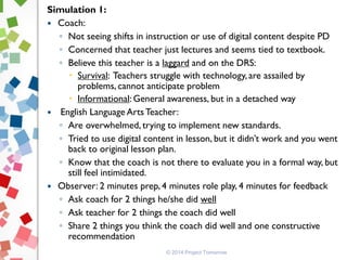 © 2014 Project Tomorrow
Simulation 1:
 Coach:
◦ Not seeing shifts in instruction or use of digital content despite PD
◦ Concerned that teacher just lectures and seems tied to textbook.
◦ Believe this teacher is a laggard and on the DRS:
 Survival: Teachers struggle with technology, are assailed by
problems, cannot anticipate problem
 Informational: General awareness, but in a detached way
 English Language Arts Teacher:
◦ Are overwhelmed, trying to implement new standards.
◦ Tried to use digital content in lesson, but it didn’t work and you went
back to original lesson plan.
◦ Know that the coach is not there to evaluate you in a formal way, but
still feel intimidated.
 Observer: 2 minutes prep, 4 minutes role play, 4 minutes for feedback
◦ Ask coach for 2 things he/she did well
◦ Ask teacher for 2 things the coach did well
◦ Share 2 things you think the coach did well and one constructive
recommendation
 