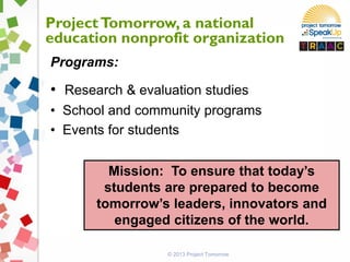 ProjectTomorrow, a national
education nonprofit organization
Programs:
• Research & evaluation studies
• School and community programs
• Events for students
Mission: To ensure that today’s
students are prepared to become
tomorrow’s leaders, innovators and
engaged citizens of the world.
© 2013 Project Tomorrow
 