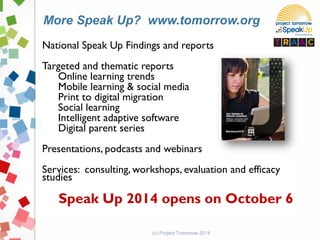 National Speak Up Findings and reports
Targeted and thematic reports
Online learning trends
Mobile learning & social media
Print to digital migration
Social learning
Intelligent adaptive software
Digital parent series
Presentations, podcasts and webinars
Services: consulting, workshops, evaluation and efficacy
studies
Speak Up 2014 opens on October 6
(c) Project Tomorrow 2014
More Speak Up? www.tomorrow.org
 