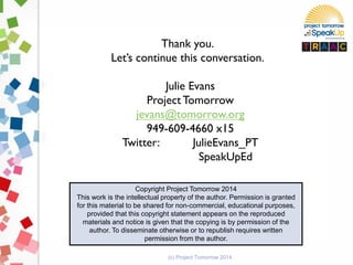 Thank you.
Let’s continue this conversation.
Julie Evans
Project Tomorrow
jevans@tomorrow.org
949-609-4660 x15
Twitter: JulieEvans_PT
SpeakUpEd
Copyright Project Tomorrow 2014
This work is the intellectual property of the author. Permission is granted
for this material to be shared for non-commercial, educational purposes,
provided that this copyright statement appears on the reproduced
materials and notice is given that the copying is by permission of the
author. To disseminate otherwise or to republish requires written
permission from the author.
(c) Project Tomorrow 2014
 