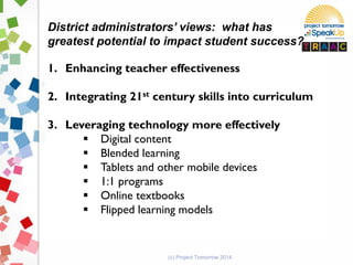 (c) Project Tomorrow 2014
District administrators’ views: what has
greatest potential to impact student success?
1. Enhancing teacher effectiveness
2. Integrating 21st century skills into curriculum
3. Leveraging technology more effectively
 Digital content
 Blended learning
 Tablets and other mobile devices
 1:1 programs
 Online textbooks
 Flipped learning models
 
