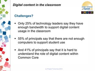 (c) Project Tomorrow 2014
Digital content in the classroom
Challenges?
 Only 25% of technology leaders say they have
enough bandwidth to support digital content
usage in the classroom
 55% of principals say that there are not enough
computers to support student use
 And 41% of principals say that it is hard to
understand the role of digital content within
Common Core
 