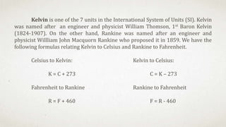Kelvin is one of the 7 units in the International System of Units (SI). Kelvin
was named after an engineer and physicist William Thomson, 1st Baron Kelvin
(1824-1907). On the other hand, Rankine was named after an engineer and
physicist Willliam John Macquorn Rankine who proposed it in 1859. We have the
following formulas relating Kelvin to Celsius and Rankine to Fahrenheit.
Celsius to Kelvin: Kelvin to Celsius:
K = C + 273 C = K – 273
Fahrenheit to Rankine Rankine to Fahrenheit
R = F + 460 F = R - 460
 