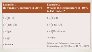 Example 1.
How many °C are there in 58 °F?
Example 2.
What is the temperature of -40 °C
in Fahrenheit?
C =
5
9
(F - 32)
C =
5
9
(58 - 32)
C =
5
9
(26)
C =
130
9
= 14.44 °C
F =
9
5
C + 32
F =
9
5
(-40) + 32
F =
−360
5
= -72 + 32
= -40 °F
Celsius and Fahrenheit have equal
temperatures at -40°, that is -40 °C = -40 °F
 