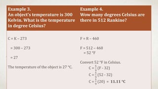 Example 3.
An object’s temperature is 300
Kelvin. What is the temperature
in degree Celsius?
Example 4.
Wow many degrees Celsius are
there in 512 Rankine?
C = K – 273
= 300 – 273
= 27
The temperature of the object is 27 °C.
F = R – 460
F = 512 – 460
= 52 °F
Convert 52 °F in Celsius.
C =
5
9
(F - 32)
C =
5
9
(52 - 32)
C =
5
9
(20) = 11.11 °C
 