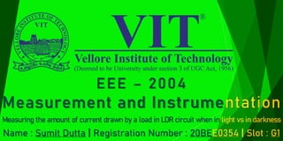EEE – 2004
Measurement and Instrumentation
Measuring the amount of current drawn by a load in LDR circuit when in light vs in darkness
Name : Sumit Dutta | Registration Number : 20BEE0354 | Slot : G1
 